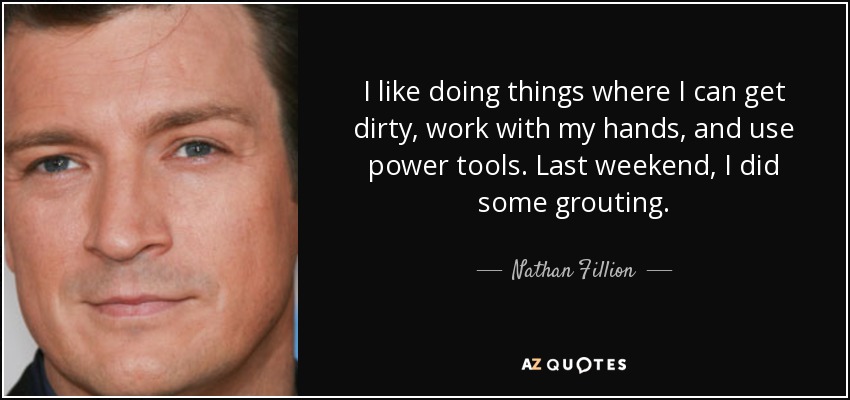 I like doing things where I can get dirty, work with my hands, and use power tools. Last weekend, I did some grouting. - Nathan Fillion