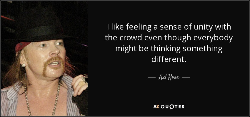 I like feeling a sense of unity with the crowd even though everybody might be thinking something different. - Axl Rose