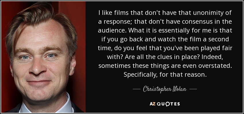 I like films that don't have that unonimity of a response; that don't have consensus in the audience. What it is essentially for me is that if you go back and watch the film a second time, do you feel that you've been played fair with? Are all the clues in place? Indeed, sometimes these things are even overstated. Specifically, for that reason. - Christopher Nolan