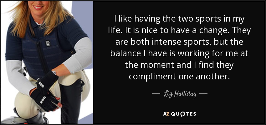 I like having the two sports in my life. It is nice to have a change. They are both intense sports, but the balance I have is working for me at the moment and I find they compliment one another. - Liz Halliday