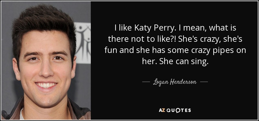 I like Katy Perry. I mean, what is there not to like?! She's crazy, she's fun and she has some crazy pipes on her. She can sing. - Logan Henderson