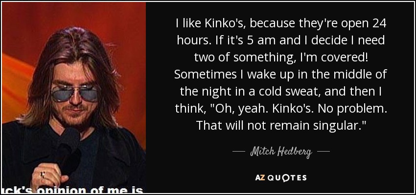 I like Kinko's, because they're open 24 hours. If it's 5 am and I decide I need two of something, I'm covered! Sometimes I wake up in the middle of the night in a cold sweat, and then I think, 