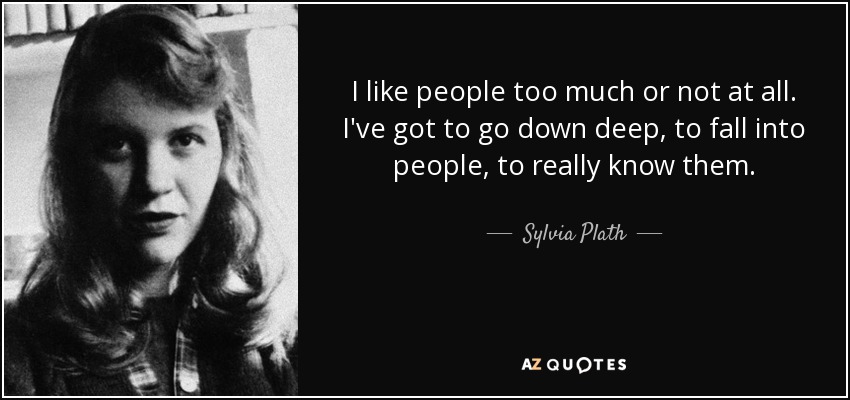 I like people too much or not at all. I've got to go down deep, to fall into people, to really know them. - Sylvia Plath