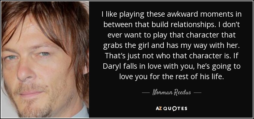 I like playing these awkward moments in between that build relationships. I don’t ever want to play that character that grabs the girl and has my way with her. That’s just not who that character is. If Daryl falls in love with you, he’s going to love you for the rest of his life. - Norman Reedus