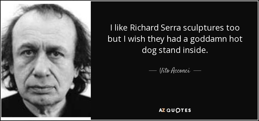 I like Richard Serra sculptures too but I wish they had a goddamn hot dog stand inside. - Vito Acconci