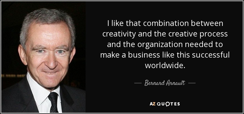 I like that combination between creativity and the creative process and the organization needed to make a business like this successful worldwide. - Bernard Arnault