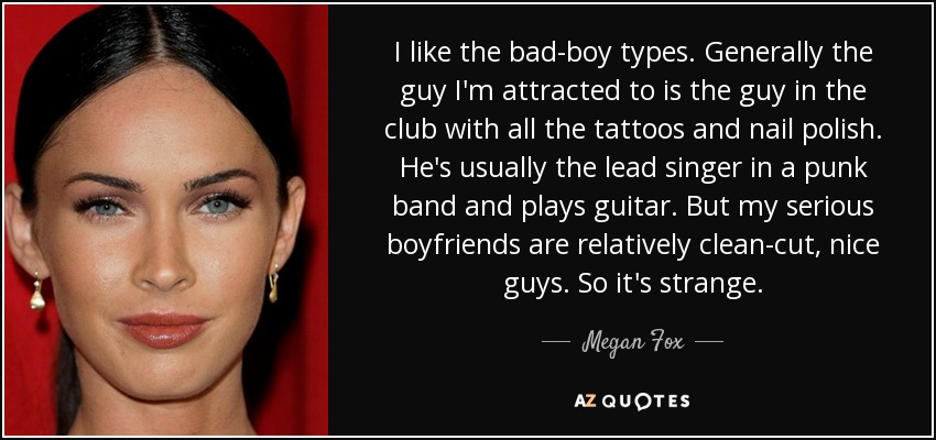 I like the bad-boy types. Generally the guy I'm attracted to is the guy in the club with all the tattoos and nail polish. He's usually the lead singer in a punk band and plays guitar. But my serious boyfriends are relatively clean-cut, nice guys. So it's strange. - Megan Fox