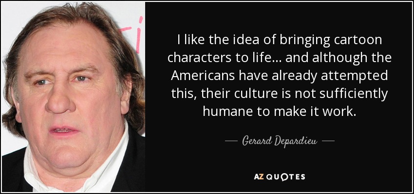 I like the idea of bringing cartoon characters to life... and although the Americans have already attempted this, their culture is not sufficiently humane to make it work. - Gerard Depardieu
