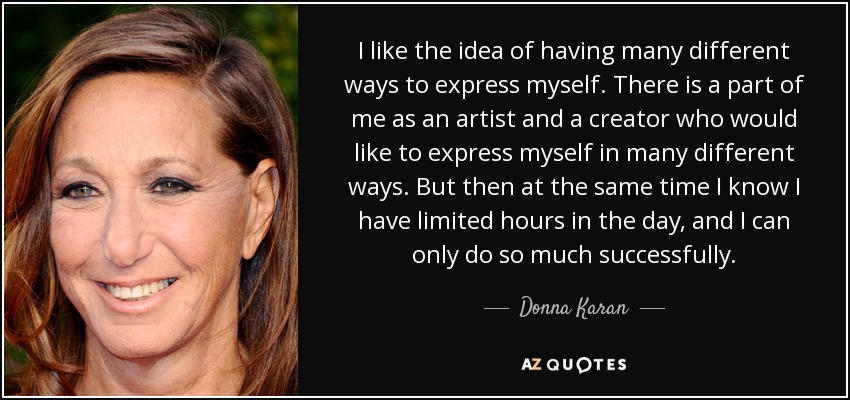 I like the idea of having many different ways to express myself. There is a part of me as an artist and a creator who would like to express myself in many different ways. But then at the same time I know I have limited hours in the day, and I can only do so much successfully. - Donna Karan