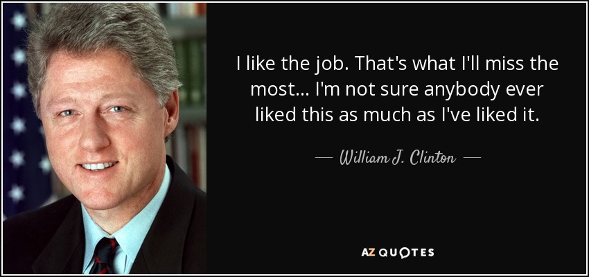 Me gusta el trabajo. Eso es lo que más echaré de menos... No estoy seguro de que a nadie le haya gustado esto tanto como a mí. - William J. Clinton