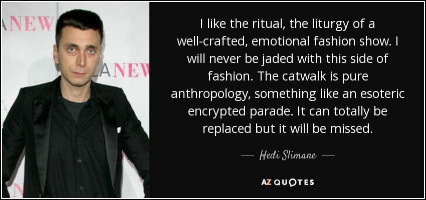 I like the ritual, the liturgy of a well-crafted, emotional fashion show. I will never be jaded with this side of fashion. The catwalk is pure anthropology, something like an esoteric encrypted parade. It can totally be replaced but it will be missed. - Hedi Slimane