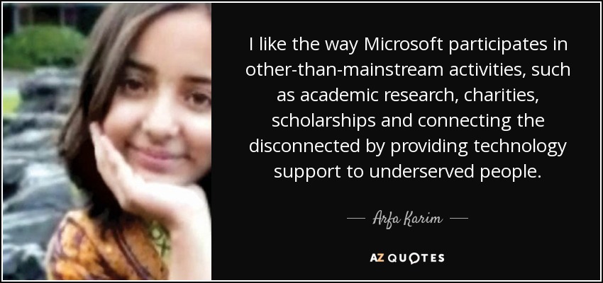 Me gusta la forma en que Microsoft participa en actividades distintas de las principales, como la investigación académica, las organizaciones benéficas, las becas y la conexión de los desconectados mediante el apoyo tecnológico a las personas desfavorecidas. - Arfa Karim