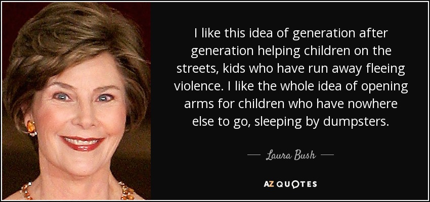 I like this idea of generation after generation helping children on the streets, kids who have run away fleeing violence. I like the whole idea of opening arms for children who have nowhere else to go, sleeping by dumpsters. - Laura Bush