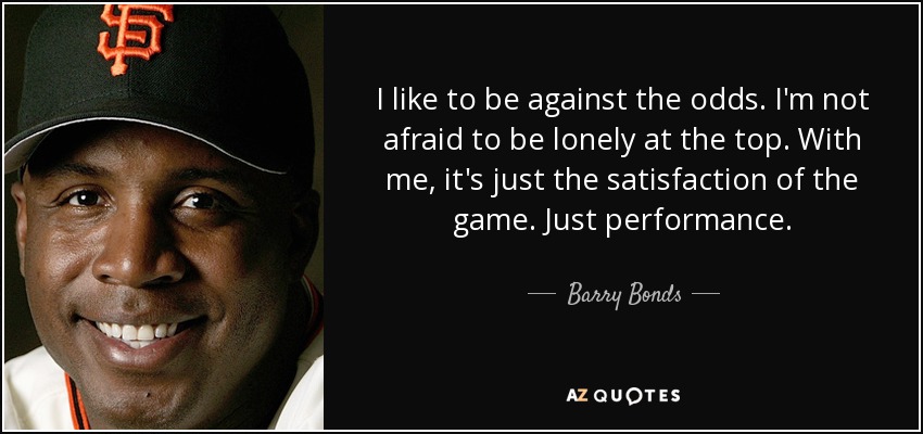 I like to be against the odds. I'm not afraid to be lonely at the top. With me, it's just the satisfaction of the game. Just performance. - Barry Bonds