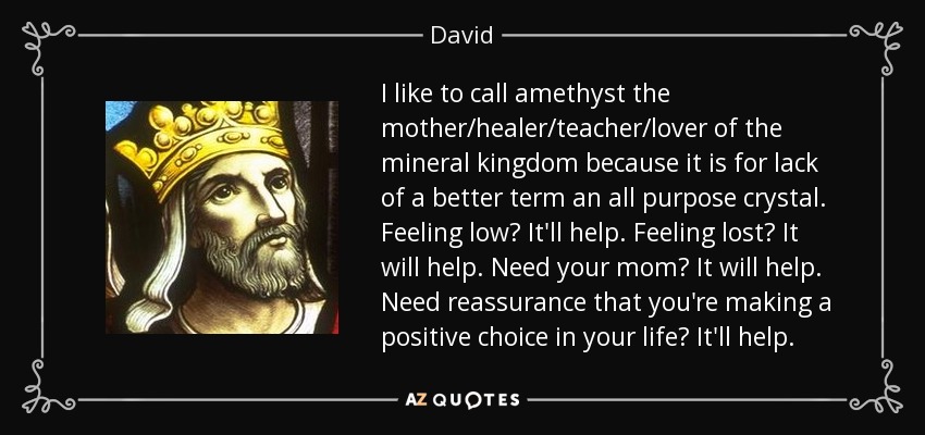 I like to call amethyst the mother/healer/teacher/lover of the mineral kingdom because it is for lack of a better term an all purpose crystal. Feeling low? It'll help. Feeling lost? It will help. Need your mom? It will help. Need reassurance that you're making a positive choice in your life? It'll help. - David