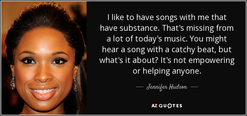 I like to have songs with me that have substance. That's missing from a lot of today's music. You might hear a song with a catchy beat, but what's it about? It's not empowering or helping anyone. - Jennifer Hudson