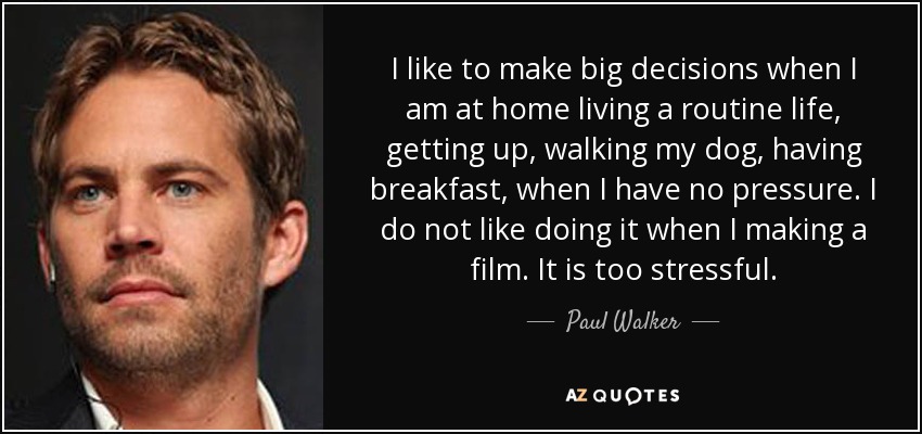 I like to make big decisions when I am at home living a routine life, getting up, walking my dog, having breakfast, when I have no pressure. I do not like doing it when I making a film. It is too stressful. - Paul Walker