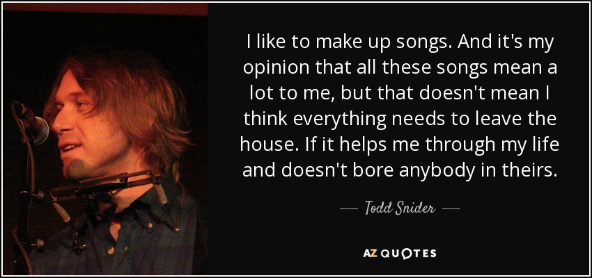 I like to make up songs. And it's my opinion that all these songs mean a lot to me, but that doesn't mean I think everything needs to leave the house. If it helps me through my life and doesn't bore anybody in theirs. - Todd Snider