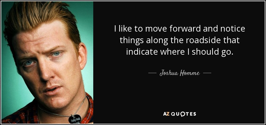 I like to move forward and notice things along the roadside that indicate where I should go. - Joshua Homme