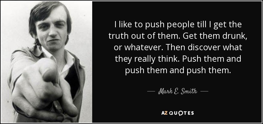 I like to push people till I get the truth out of them. Get them drunk, or whatever. Then discover what they really think. Push them and push them and push them. - Mark E. Smith