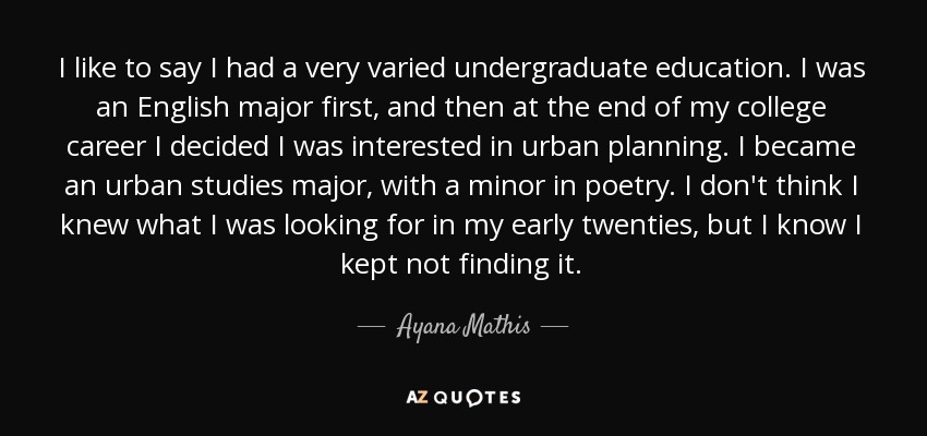 I like to say I had a very varied undergraduate education. I was an English major first, and then at the end of my college career I decided I was interested in urban planning. I became an urban studies major, with a minor in poetry. I don't think I knew what I was looking for in my early twenties, but I know I kept not finding it. - Ayana Mathis