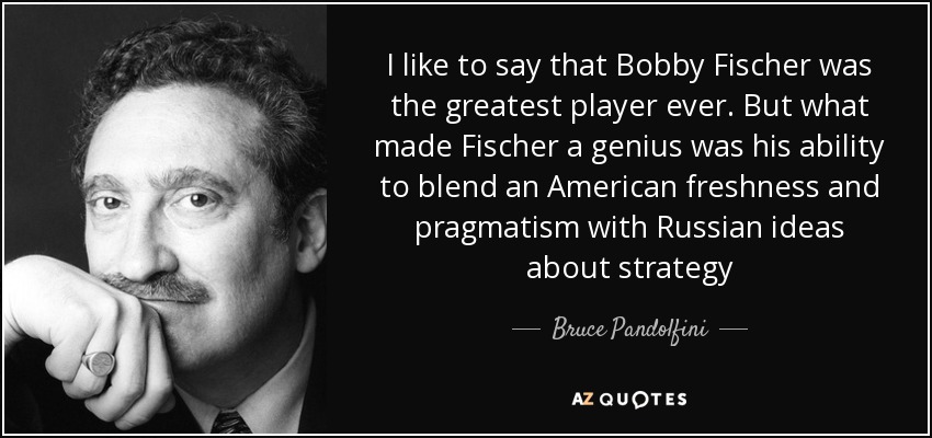 I like to say that Bobby Fischer was the greatest player ever. But what made Fischer a genius was his ability to blend an American freshness and pragmatism with Russian ideas about strategy - Bruce Pandolfini