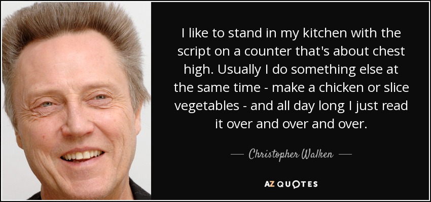 I like to stand in my kitchen with the script on a counter that's about chest high. Usually I do something else at the same time - make a chicken or slice vegetables - and all day long I just read it over and over and over. - Christopher Walken