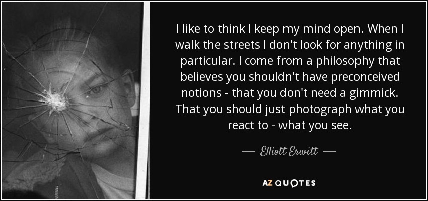 I like to think I keep my mind open. When I walk the streets I don't look for anything in particular. I come from a philosophy that believes you shouldn't have preconceived notions - that you don't need a gimmick. That you should just photograph what you react to - what you see. - Elliott Erwitt