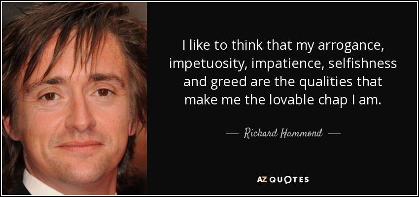 I like to think that my arrogance, impetuosity, impatience, selfishness and greed are the qualities that make me the lovable chap I am. - Richard Hammond