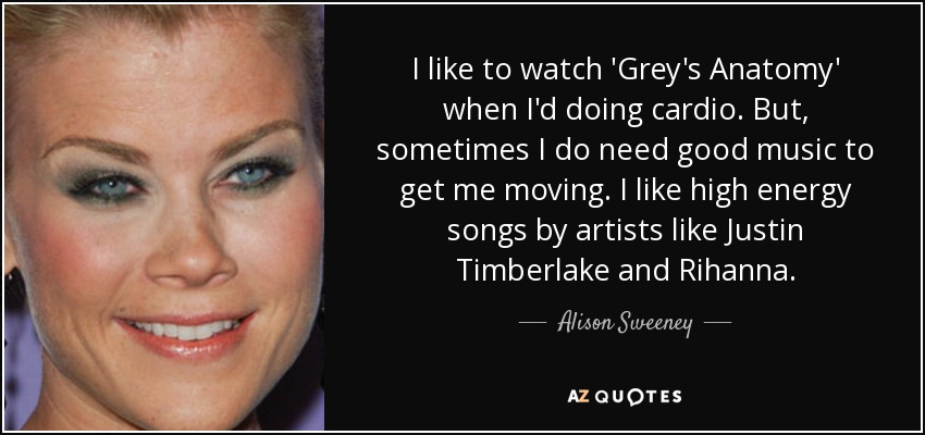 I like to watch 'Grey's Anatomy' when I'd doing cardio. But, sometimes I do need good music to get me moving. I like high energy songs by artists like Justin Timberlake and Rihanna. - Alison Sweeney