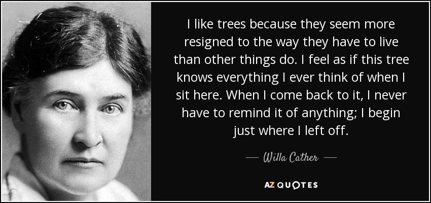 I like trees because they seem more resigned to the way they have to live than other things do. I feel as if this tree knows everything I ever think of when I sit here. When I come back to it, I never have to remind it of anything; I begin just where I left off. - Willa Cather