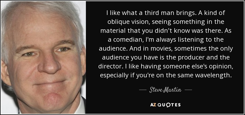 I like what a third man brings. A kind of oblique vision, seeing something in the material that you didn't know was there. As a comedian, I'm always listening to the audience. And in movies, sometimes the only audience you have is the producer and the director. I like having someone else's opinion, especially if you're on the same wavelength. - Steve Martin