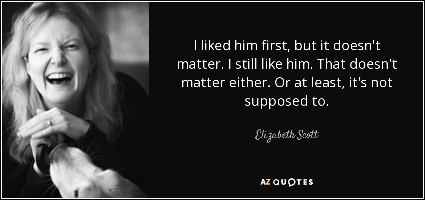 I liked him first, but it doesn't matter. I still like him. That doesn't matter either. Or at least, it's not supposed to. - Elizabeth Scott