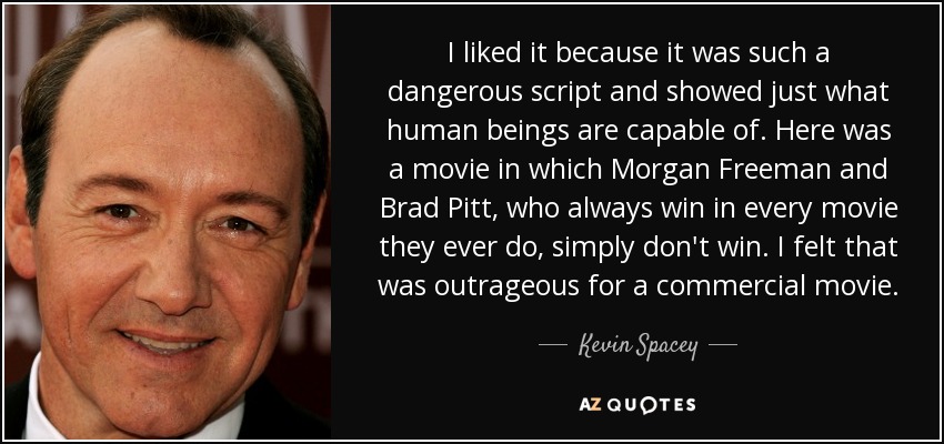 I liked it because it was such a dangerous script and showed just what human beings are capable of. Here was a movie in which Morgan Freeman and Brad Pitt, who always win in every movie they ever do, simply don't win. I felt that was outrageous for a commercial movie. - Kevin Spacey