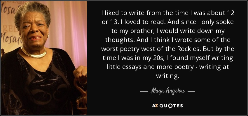 I liked to write from the time I was about 12 or 13. I loved to read. And since I only spoke to my brother, I would write down my thoughts. And I think I wrote some of the worst poetry west of the Rockies. But by the time I was in my 20s, I found myself writing little essays and more poetry - writing at writing. - Maya Angelou