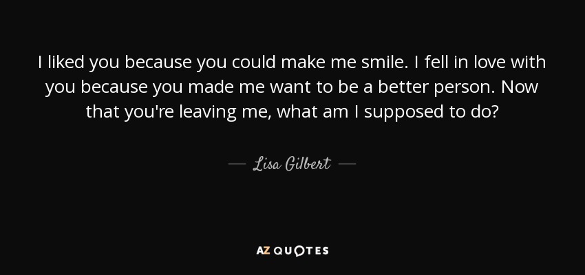 I liked you because you could make me smile. I fell in love with you because you made me want to be a better person. Now that you're leaving me, what am I supposed to do? - Lisa Gilbert