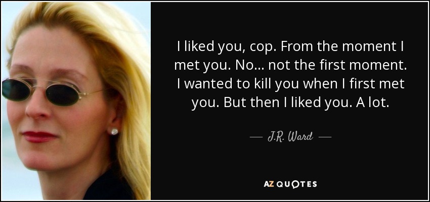 I liked you, cop. From the moment I met you. No… not the first moment. I wanted to kill you when I first met you. But then I liked you. A lot. - J.R. Ward