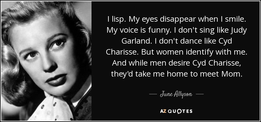 I lisp. My eyes disappear when I smile. My voice is funny. I don't sing like Judy Garland. I don't dance like Cyd Charisse. But women identify with me. And while men desire Cyd Charisse, they'd take me home to meet Mom. - June Allyson