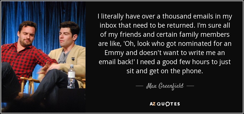 I literally have over a thousand emails in my inbox that need to be returned. I'm sure all of my friends and certain family members are like, 'Oh, look who got nominated for an Emmy and doesn't want to write me an email back!' I need a good few hours to just sit and get on the phone. - Max Greenfield