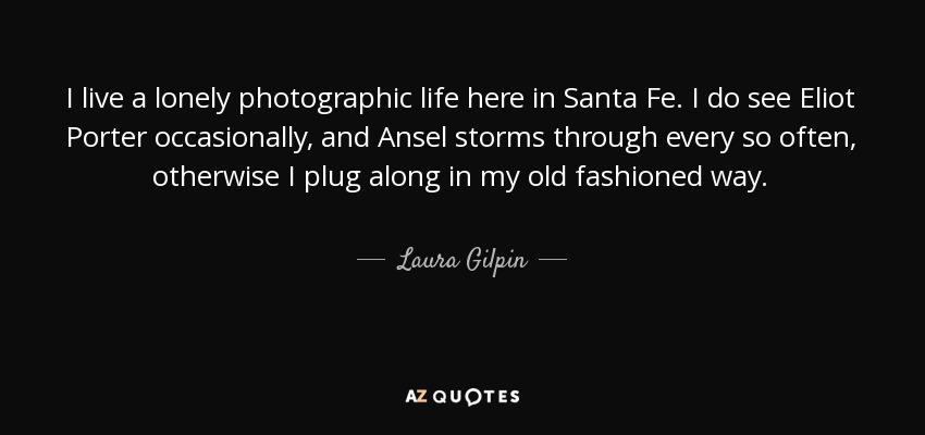 I live a lonely photographic life here in Santa Fe. I do see Eliot Porter occasionally, and Ansel storms through every so often, otherwise I plug along in my old fashioned way. - Laura Gilpin