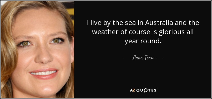 I live by the sea in Australia and the weather of course is glorious all year round. - Anna Torv