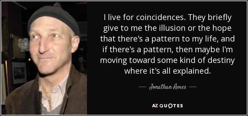 I live for coincidences. They briefly give to me the illusion or the hope that there's a pattern to my life, and if there's a pattern, then maybe I'm moving toward some kind of destiny where it's all explained. - Jonathan Ames