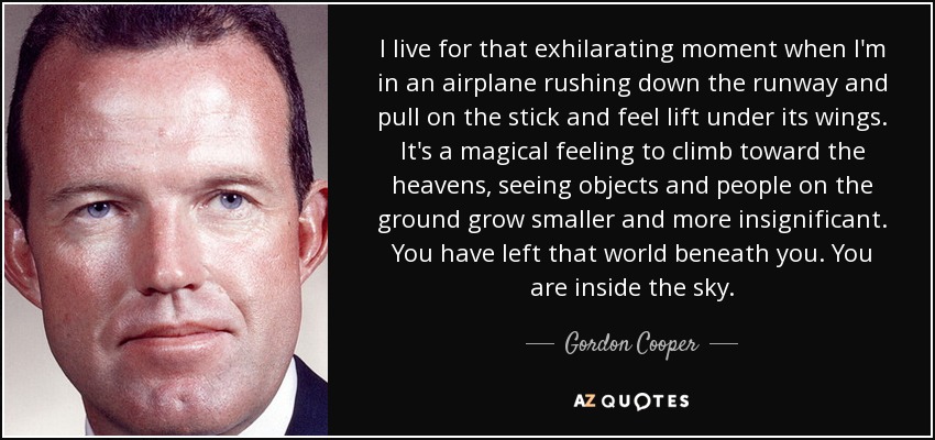 I live for that exhilarating moment when I'm in an airplane rushing down the runway and pull on the stick and feel lift under its wings. It's a magical feeling to climb toward the heavens, seeing objects and people on the ground grow smaller and more insignificant. You have left that world beneath you. You are inside the sky. - Gordon Cooper