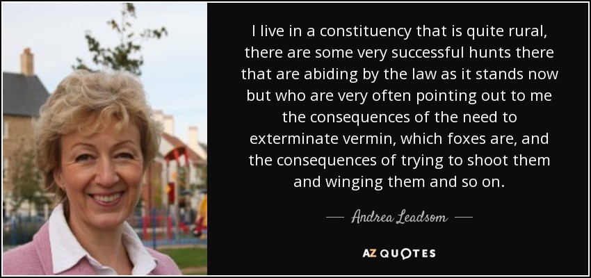 Vivo en una circunscripción que es bastante rural, hay algunos cazadores muy exitosos allí que están cumpliendo con la ley tal y como está ahora, pero que muy a menudo me señalan las consecuencias de la necesidad de exterminar a las alimañas, que son los zorros, y las consecuencias de tratar de dispararles y alertarlos y así sucesivamente. - Andrea Leadsom