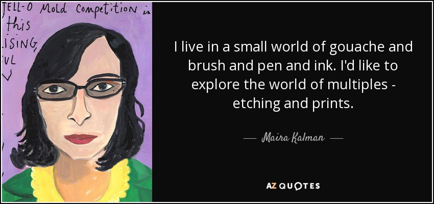 I live in a small world of gouache and brush and pen and ink. I'd like to explore the world of multiples - etching and prints. - Maira Kalman