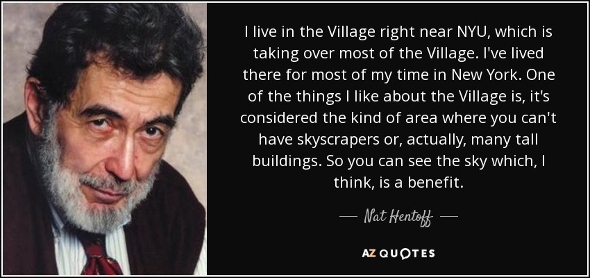 I live in the Village right near NYU, which is taking over most of the Village. I've lived there for most of my time in New York. One of the things I like about the Village is, it's considered the kind of area where you can't have skyscrapers or, actually, many tall buildings. So you can see the sky which, I think, is a benefit. - Nat Hentoff