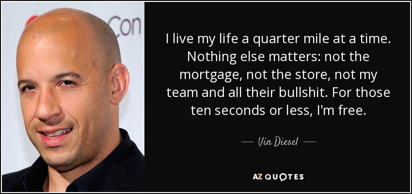I live my life a quarter mile at a time. Nothing else matters: not the mortgage, not the store, not my team and all their bullshit. For those ten seconds or less, I'm free. - Vin Diesel