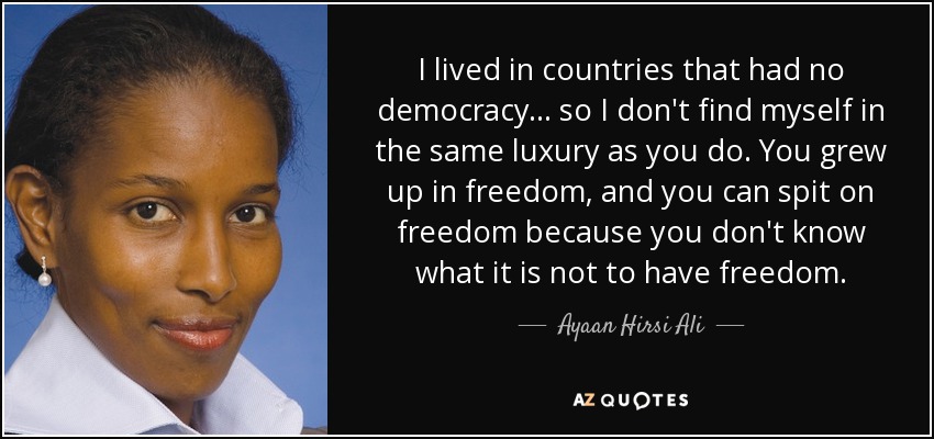 I lived in countries that had no democracy... so I don't find myself in the same luxury as you do. You grew up in freedom, and you can spit on freedom because you don't know what it is not to have freedom. - Ayaan Hirsi Ali