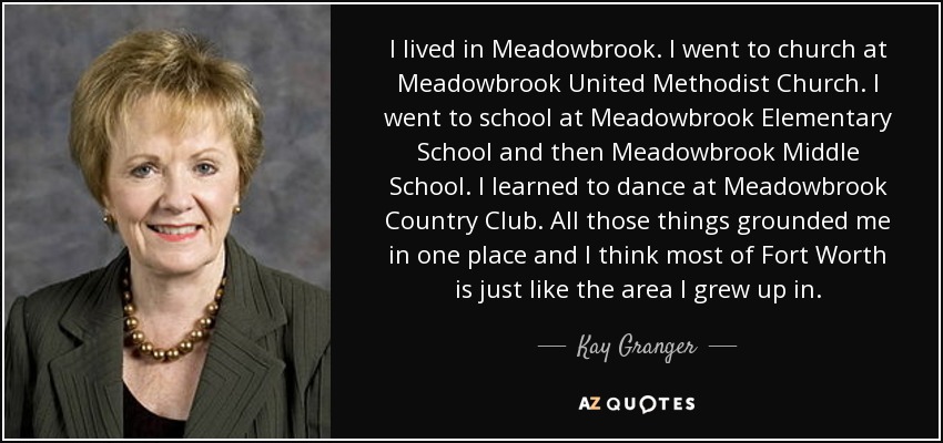 I lived in Meadowbrook. I went to church at Meadowbrook United Methodist Church. I went to school at Meadowbrook Elementary School and then Meadowbrook Middle School. I learned to dance at Meadowbrook Country Club. All those things grounded me in one place and I think most of Fort Worth is just like the area I grew up in. - Kay Granger