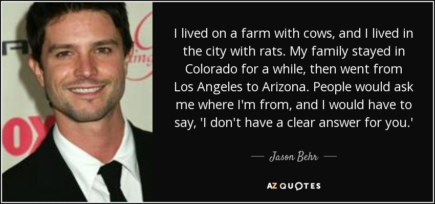 I lived on a farm with cows, and I lived in the city with rats. My family stayed in Colorado for a while, then went from Los Angeles to Arizona. People would ask me where I'm from, and I would have to say, 'I don't have a clear answer for you.' - Jason Behr